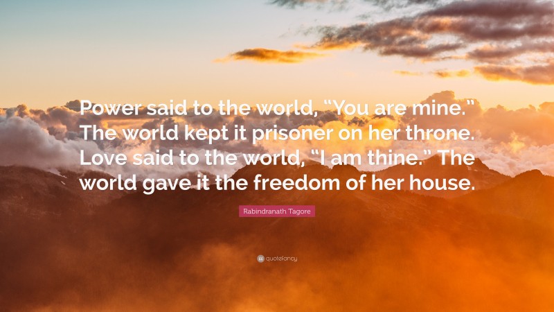 Rabindranath Tagore Quote: “Power said to the world, “You are mine.” The world kept it prisoner on her throne. Love said to the world, “I am thine.” The world gave it the freedom of her house.”