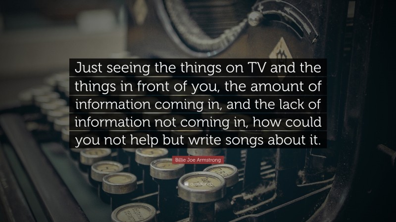 Billie Joe Armstrong Quote: “Just seeing the things on TV and the things in front of you, the amount of information coming in, and the lack of information not coming in, how could you not help but write songs about it.”