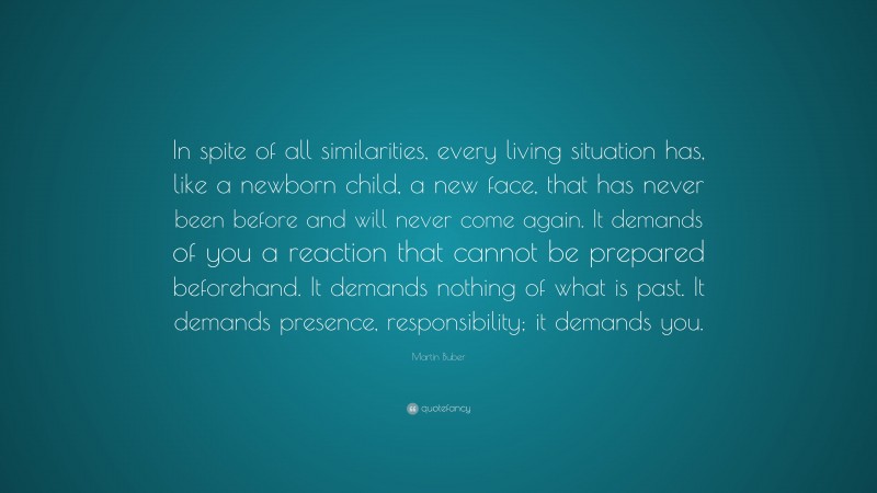 Martin Buber Quote: “In spite of all similarities, every living situation has, like a newborn child, a new face, that has never been before and will never come again. It demands of you a reaction that cannot be prepared beforehand. It demands nothing of what is past. It demands presence, responsibility; it demands you.”