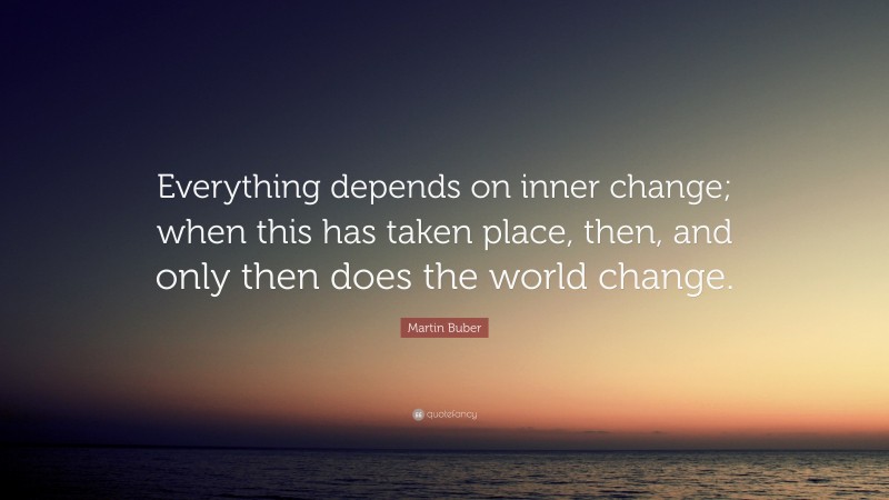 Martin Buber Quote: “Everything depends on inner change; when this has taken place, then, and only then does the world change.”