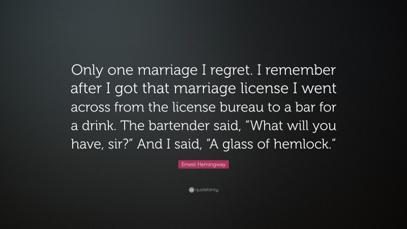 Ernest Hemingway Quote: “Only one marriage I regret. I remember after I got that marriage license I went across from the license bureau to a bar for a drink. The bartender said, “What will you have, sir?” And I said, “A glass of hemlock.””