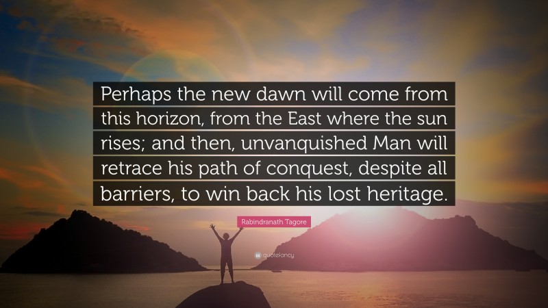 Rabindranath Tagore Quote: “Perhaps the new dawn will come from this horizon, from the East where the sun rises; and then, unvanquished Man will retrace his path of conquest, despite all barriers, to win back his lost heritage.”