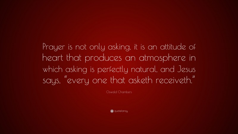 Oswald Chambers Quote: “Prayer is not only asking, it is an attitude of heart that produces an atmosphere in which asking is perfectly natural, and Jesus says, “every one that asketh receiveth.””