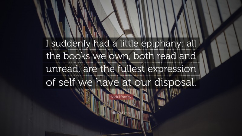 Nick Hornby Quote: “I suddenly had a little epiphany: all the books we own, both read and unread, are the fullest expression of self we have at our disposal.”
