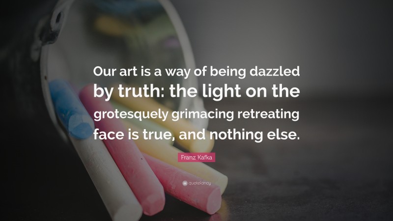 Franz Kafka Quote: “Our art is a way of being dazzled by truth: the light on the grotesquely grimacing retreating face is true, and nothing else.”