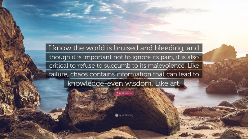 Toni Morrison Quote: “I know the world is bruised and bleeding, and though it is important not to ignore its pain, it is also critical to refuse to succumb to its malevolence. Like failure, chaos contains information that can lead to knowledge-even wisdom. Like art.”