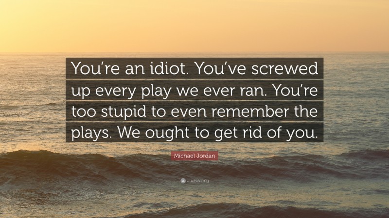 Michael Jordan Quote: “You’re an idiot. You’ve screwed up every play we ever ran. You’re too stupid to even remember the plays. We ought to get rid of you.”