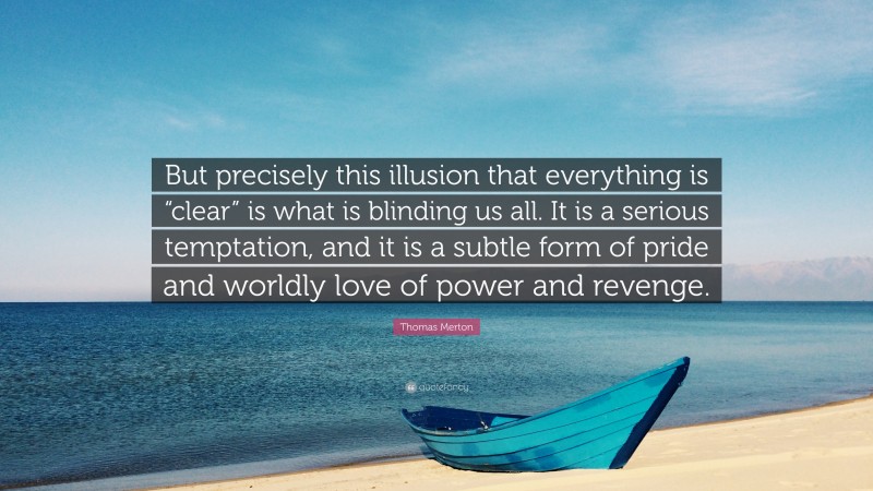 Thomas Merton Quote: “But precisely this illusion that everything is “clear” is what is blinding us all. It is a serious temptation, and it is a subtle form of pride and worldly love of power and revenge.”