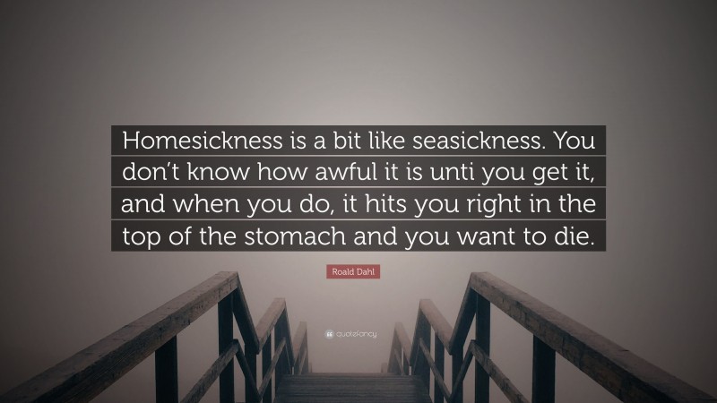 Roald Dahl Quote: “Homesickness is a bit like seasickness. You don’t know how awful it is unti you get it, and when you do, it hits you right in the top of the stomach and you want to die.”