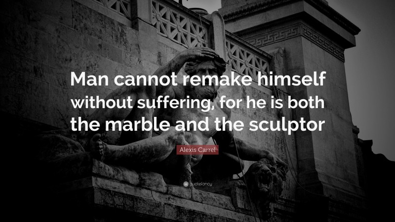 Alexis Carrel Quote: “Man cannot remake himself without suffering, for he is both the marble and the sculptor ”