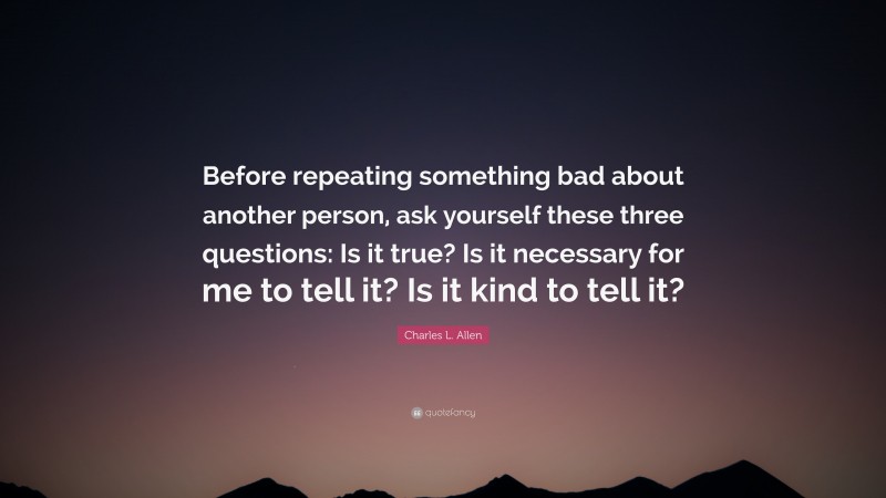 Charles L. Allen Quote: “Before repeating something bad about another person, ask yourself these three questions: Is it true? Is it necessary for me to tell it? Is it kind to tell it?”