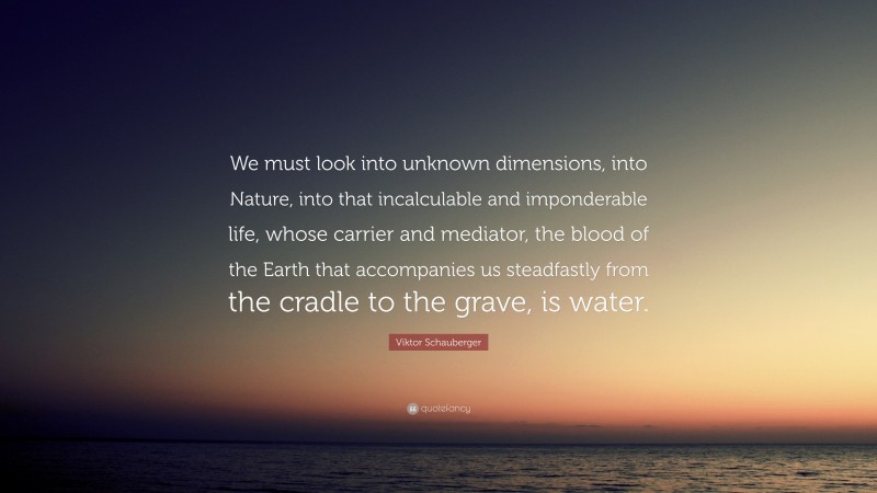 Viktor Schauberger Quote: “We must look into unknown dimensions, into Nature, into that incalculable and imponderable life, whose carrier and mediator, the blood of the Earth that accompanies us steadfastly from the cradle to the grave, is water.”