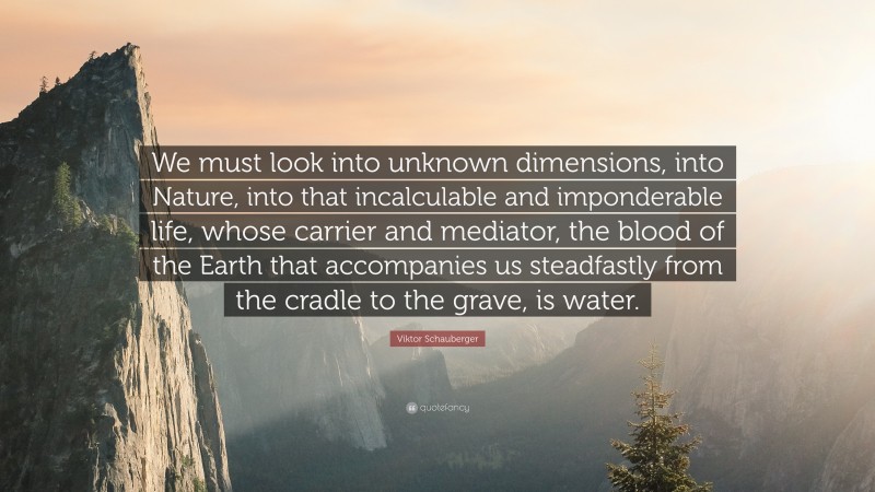 Viktor Schauberger Quote: “We must look into unknown dimensions, into Nature, into that incalculable and imponderable life, whose carrier and mediator, the blood of the Earth that accompanies us steadfastly from the cradle to the grave, is water.”