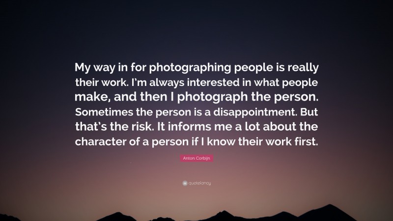 Anton Corbijn Quote: “My way in for photographing people is really their work. I’m always interested in what people make, and then I photograph the person. Sometimes the person is a disappointment. But that’s the risk. It informs me a lot about the character of a person if I know their work first.”
