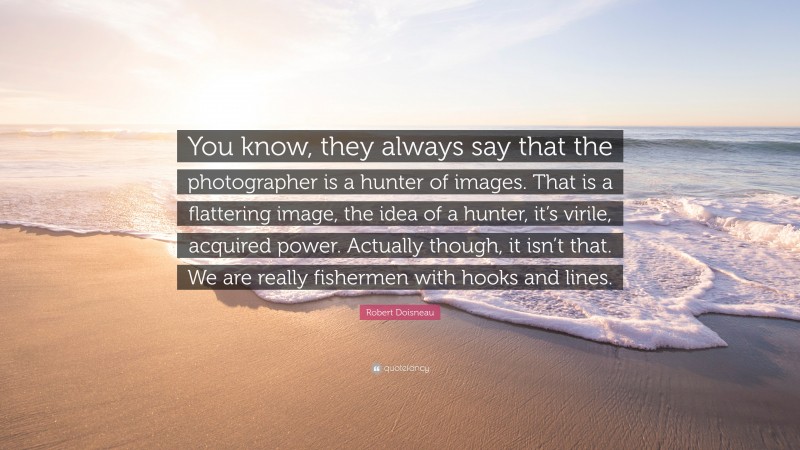 Robert Doisneau Quote: “You know, they always say that the photographer is a hunter of images. That is a flattering image, the idea of a hunter, it’s virile, acquired power. Actually though, it isn’t that. We are really fishermen with hooks and lines.”