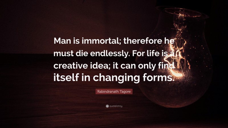 Rabindranath Tagore Quote: “Man is immortal; therefore he must die endlessly. For life is a creative idea; it can only find itself in changing forms.”
