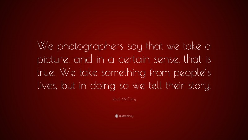 Steve McCurry Quote: “We photographers say that we take a picture, and in a certain sense, that is true. We take something from people’s lives, but in doing so we tell their story.”