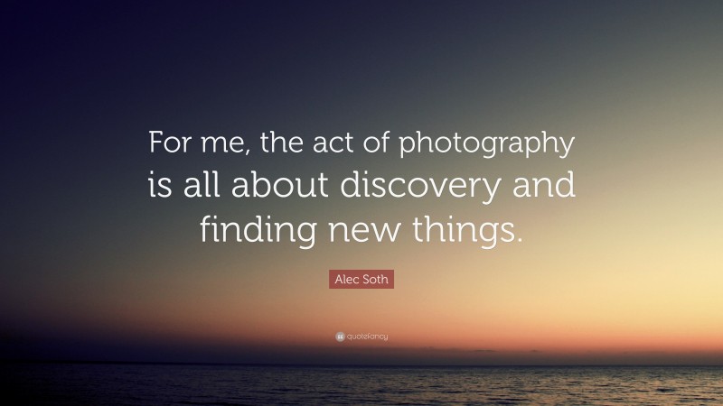 Alec Soth Quote: “For me, the act of photography is all about discovery and finding new things.”
