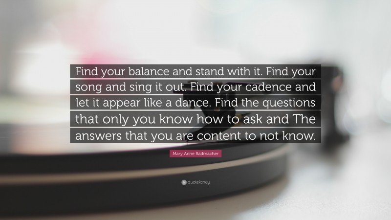 Mary Anne Radmacher Quote: “Find your balance and stand with it. Find your song and sing it out. Find your cadence and let it appear like a dance. Find the questions that only you know how to ask and The answers that you are content to not know.”