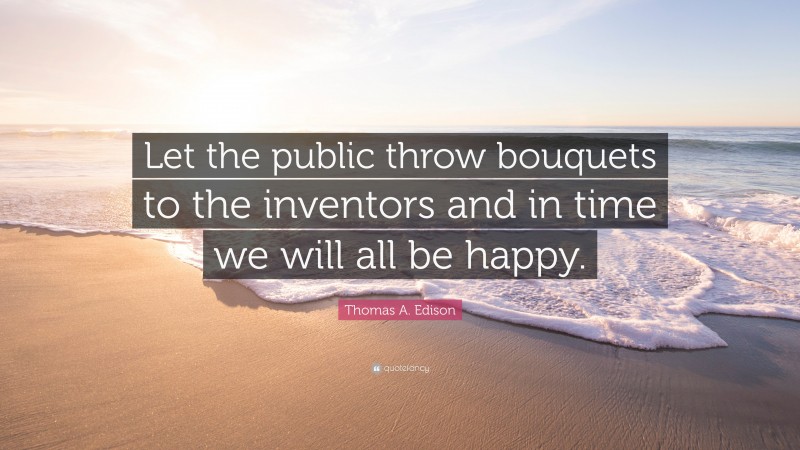 Thomas A. Edison Quote: “Let the public throw bouquets to the inventors and in time we will all be happy.”