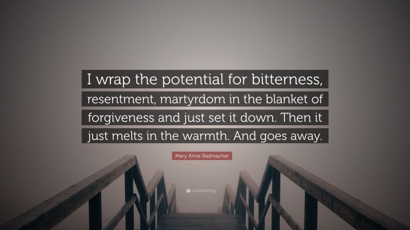 Mary Anne Radmacher Quote: “I wrap the potential for bitterness, resentment, martyrdom in the blanket of forgiveness and just set it down. Then it just melts in the warmth. And goes away.”