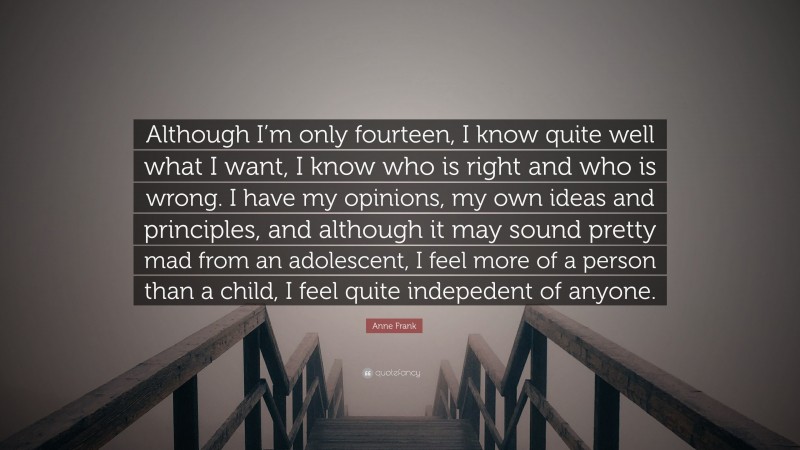 Anne Frank Quote: “Although I’m only fourteen, I know quite well what I want, I know who is right and who is wrong. I have my opinions, my own ideas and principles, and although it may sound pretty mad from an adolescent, I feel more of a person than a child, I feel quite indepedent of anyone.”