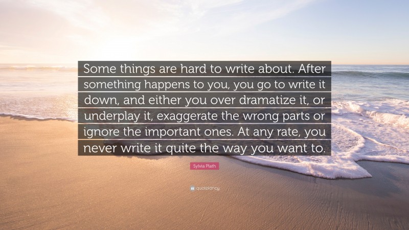 Sylvia Plath Quote: “Some things are hard to write about. After something happens to you, you go to write it down, and either you over dramatize it, or underplay it, exaggerate the wrong parts or ignore the important ones. At any rate, you never write it quite the way you want to.”