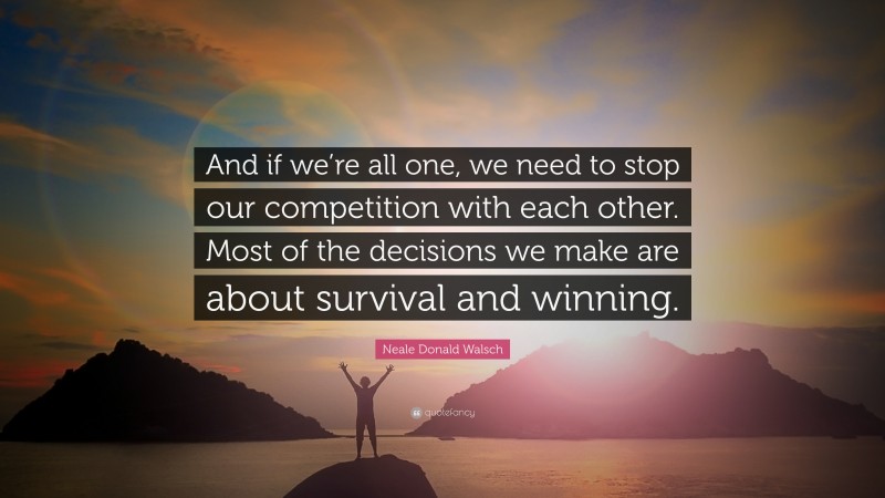 Neale Donald Walsch Quote: “And if we’re all one, we need to stop our competition with each other. Most of the decisions we make are about survival and winning.”