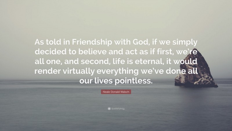 Neale Donald Walsch Quote: “As told in Friendship with God, if we simply decided to believe and act as if first, we’re all one, and second, life is eternal, it would render virtually everything we’ve done all our lives pointless.”