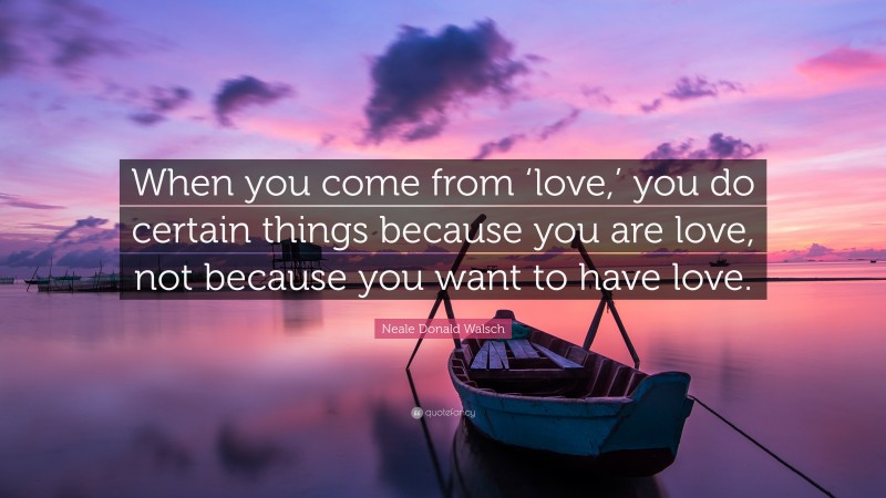 Neale Donald Walsch Quote: “When you come from ‘love,’ you do certain things because you are love, not because you want to have love.”