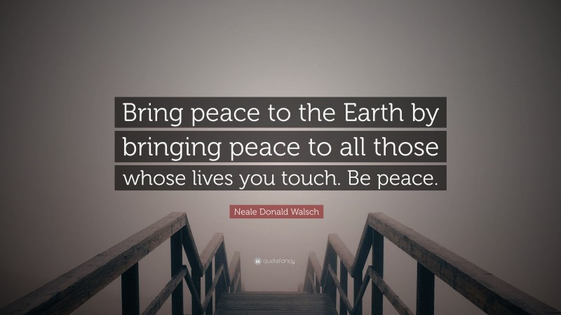 Neale Donald Walsch Quote: “Bring peace to the Earth by bringing peace to all those whose lives you touch. Be peace.”