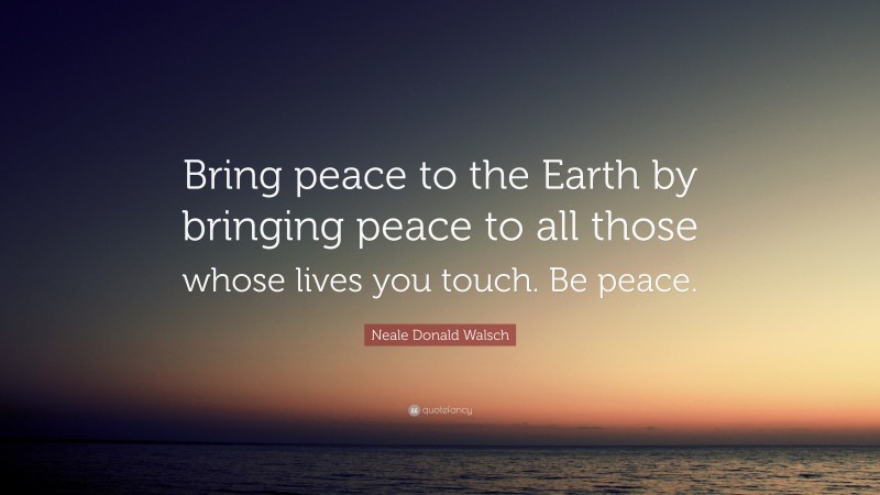 Neale Donald Walsch Quote: “Bring peace to the Earth by bringing peace to all those whose lives you touch. Be peace.”