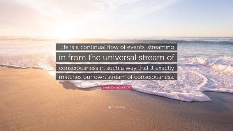 Neale Donald Walsch Quote: “Life is a continual flow of events, streaming in from the universal stream of consciousness in such a way that it exactly matches our own stream of consciousness.”