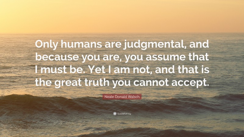 Neale Donald Walsch Quote: “Only humans are judgmental, and because you are, you assume that I must be. Yet I am not, and that is the great truth you cannot accept.”