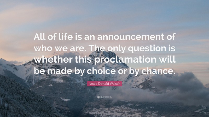 Neale Donald Walsch Quote: “All of life is an announcement of who we are. The only question is whether this proclamation will be made by choice or by chance.”