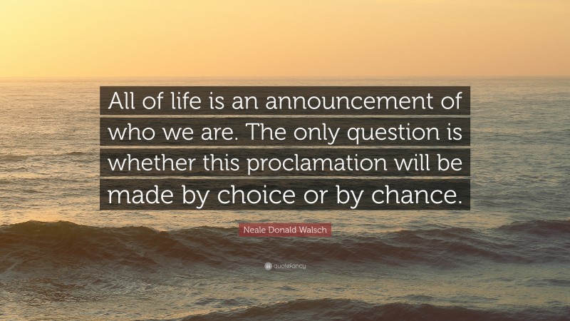 Neale Donald Walsch Quote: “All of life is an announcement of who we are. The only question is whether this proclamation will be made by choice or by chance.”