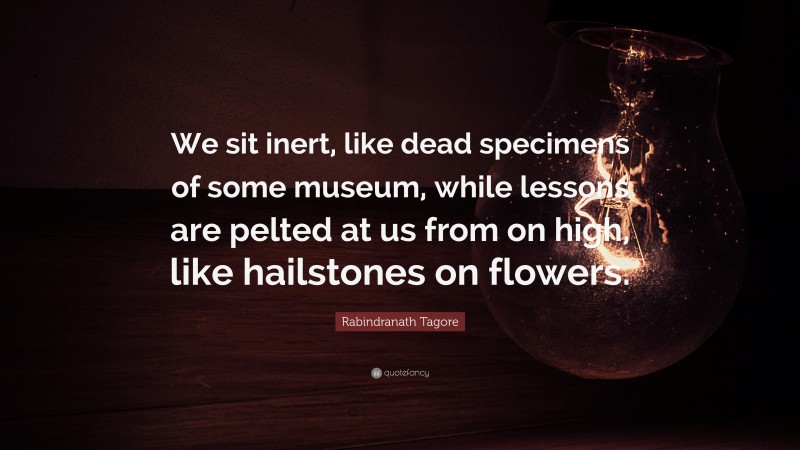 Rabindranath Tagore Quote: “We sit inert, like dead specimens of some museum, while lessons are pelted at us from on high, like hailstones on flowers.”
