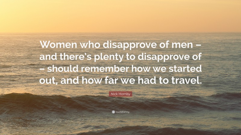 Nick Hornby Quote: “Women who disapprove of men – and there’s plenty to disapprove of – should remember how we started out, and how far we had to travel.”