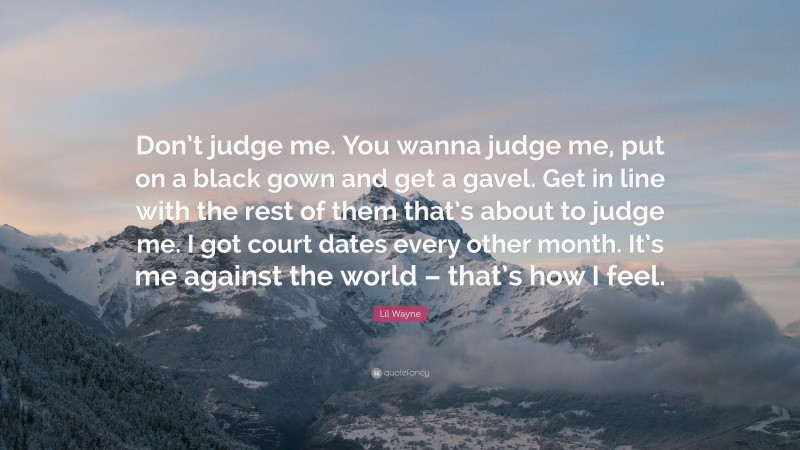 Lil Wayne Quote: “Don’t judge me. You wanna judge me, put on a black gown and get a gavel. Get in line with the rest of them that’s about to judge me. I got court dates every other month. It’s me against the world – that’s how I feel.”