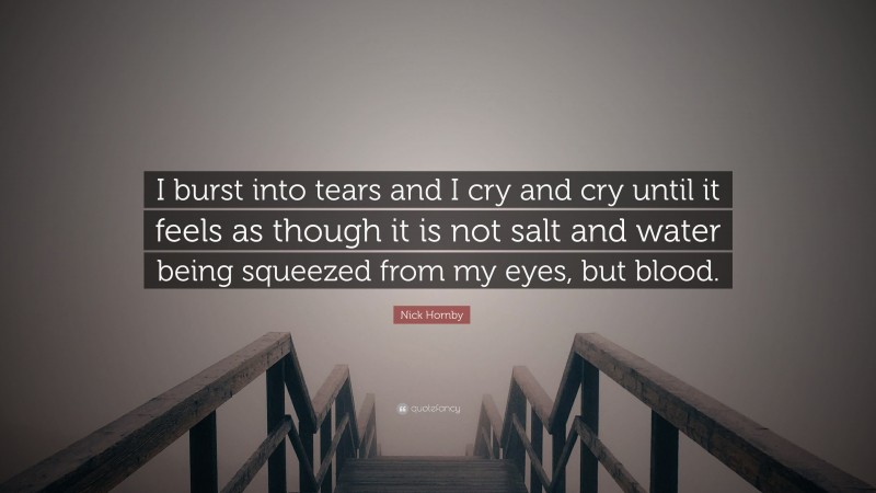 Nick Hornby Quote: “I burst into tears and I cry and cry until it feels as though it is not salt and water being squeezed from my eyes, but blood.”