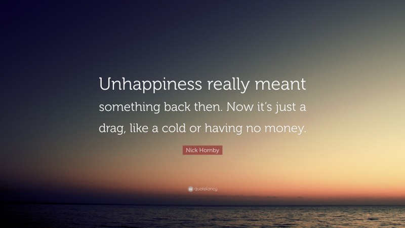 Nick Hornby Quote: “Unhappiness really meant something back then. Now it’s just a drag, like a cold or having no money.”