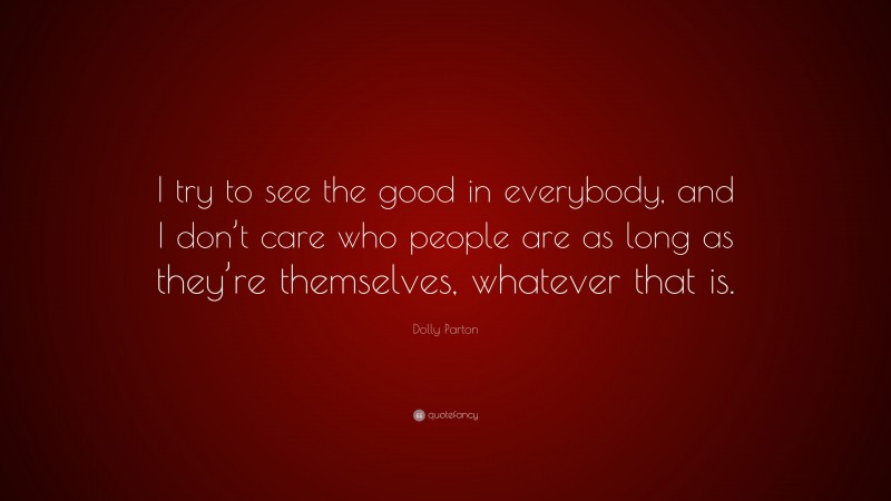 Dolly Parton Quote: “I try to see the good in everybody, and I don’t care who people are as long as they’re themselves, whatever that is.”