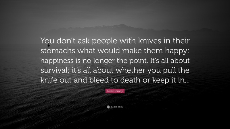 Nick Hornby Quote: “You don’t ask people with knives in their stomachs what would make them happy; happiness is no longer the point. It’s all about survival; it’s all about whether you pull the knife out and bleed to death or keep it in...”