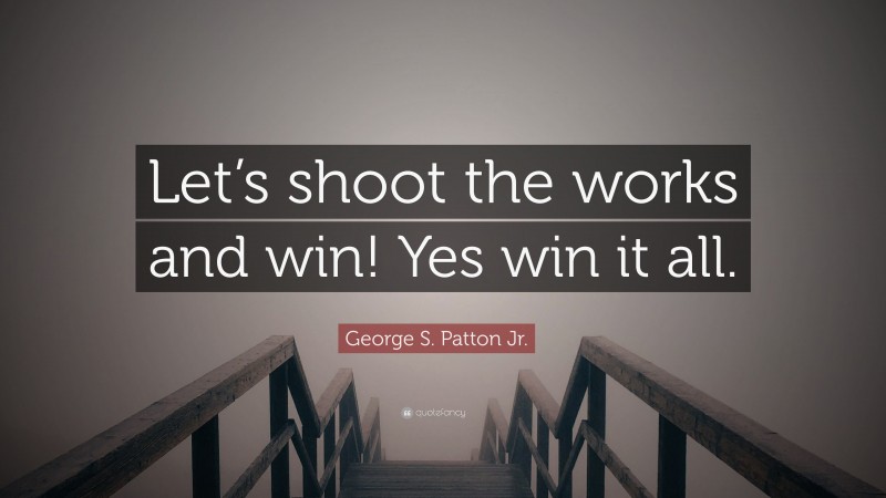 George S. Patton Jr. Quote: “Let’s shoot the works and win! Yes win it all.”