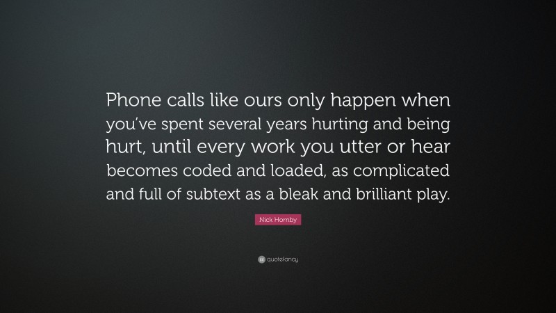 Nick Hornby Quote: “Phone calls like ours only happen when you’ve spent several years hurting and being hurt, until every work you utter or hear becomes coded and loaded, as complicated and full of subtext as a bleak and brilliant play.”