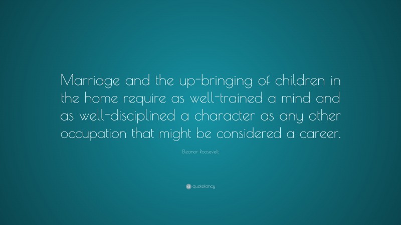 Eleanor Roosevelt Quote: “Marriage and the up-bringing of children in the home require as well-trained a mind and as well-disciplined a character as any other occupation that might be considered a career.”