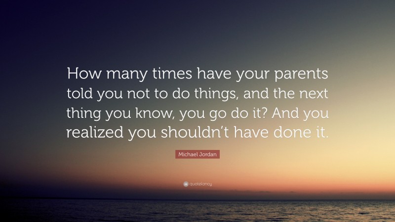Michael Jordan Quote: “How many times have your parents told you not to do things, and the next thing you know, you go do it? And you realized you shouldn’t have done it.”