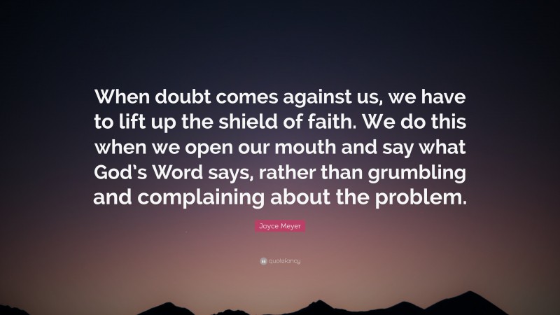 Joyce Meyer Quote: “When doubt comes against us, we have to lift up the shield of faith. We do this when we open our mouth and say what God’s Word says, rather than grumbling and complaining about the problem.”