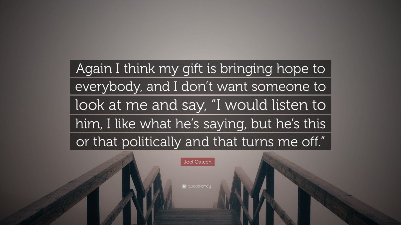 Joel Osteen Quote: “Again I think my gift is bringing hope to everybody, and I don’t want someone to look at me and say, “I would listen to him, I like what he’s saying, but he’s this or that politically and that turns me off.””