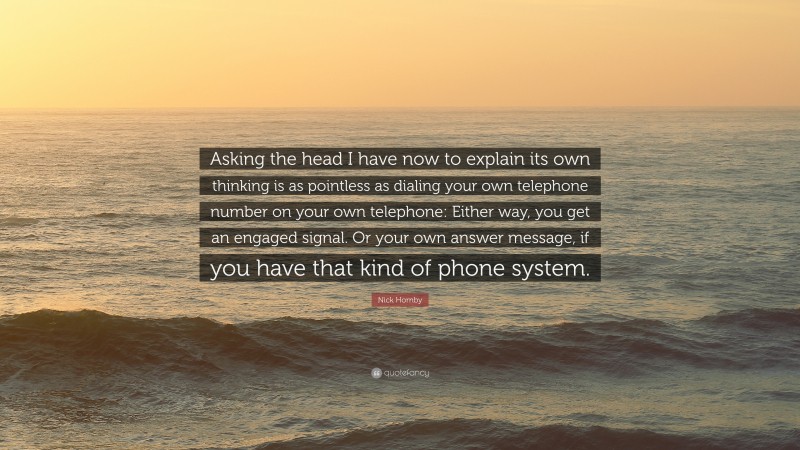 Nick Hornby Quote: “Asking the head I have now to explain its own thinking is as pointless as dialing your own telephone number on your own telephone: Either way, you get an engaged signal. Or your own answer message, if you have that kind of phone system.”